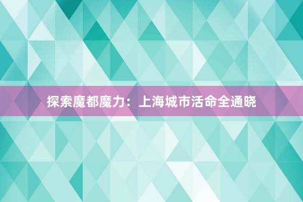 探索魔都魔力：上海城市活命全通晓